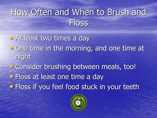 How Often and When to Brush and
Floss
• At least two times a day
• One time in the morning, and one time at
night
• Consider brushing between meals, too!
• Floss at least one time a day
• Floss if you feel food stuck in your teeth
 