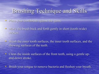 Brushing Technique and Skills
• Place your toothbrush against the gums.
• Move the brush back and forth gently in short (tooth-wide)
strokes.
• Brush the outer tooth surfaces, the inner tooth surfaces, and the
chewing surfaces of the teeth.
• Clean the inside surfaces of the front teeth, using a gentle up-
and-down stroke.
• Brush your tongue to remove bacteria and freshen your breath.
 