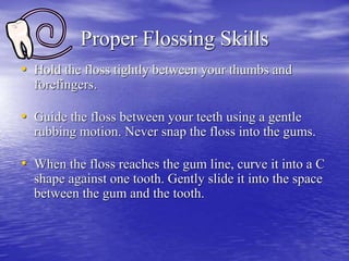 Proper Flossing Skills
• Hold the floss tightly between your thumbs and
forefingers.
• Guide the floss between your teeth using a gentle
rubbing motion. Never snap the floss into the gums.
• When the floss reaches the gum line, curve it into a C
shape against one tooth. Gently slide it into the space
between the gum and the tooth.
 