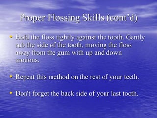 Proper Flossing Skills (cont’d)
• Hold the floss tightly against the tooth. Gently
rub the side of the tooth, moving the floss
away from the gum with up and down
motions.
• Repeat this method on the rest of your teeth.
• Don't forget the back side of your last tooth.
 