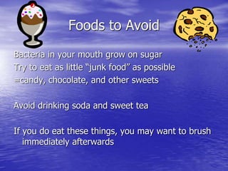 Foods to Avoid
Bacteria in your mouth grow on sugar
Try to eat as little “junk food” as possible
=candy, chocolate, and other sweets
Avoid drinking soda and sweet tea
If you do eat these things, you may want to brush
immediately afterwards
 