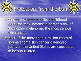 Protection From the Sun
• Cancer researchers believe childhood
sunburns may increase a person's risk of
developing melanoma, the most serious
skin cancer.
• Most of the more than 1 million cases of
nonmelanoma skin cancer diagnosed
yearly in the United States are considered
to be sun-related.
 