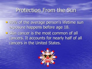 Protection From the Sun
• 80% of the average person's lifetime sun
exposure happens before age 18.
• Skin cancer is the most common of all
cancers. It accounts for nearly half of all
cancers in the United States.
 