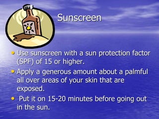 Sunscreen
• Use sunscreen with a sun protection factor
(SPF) of 15 or higher.
• Apply a generous amount about a palmful
all over areas of your skin that are
exposed.
• Put it on 15-20 minutes before going out
in the sun.
 