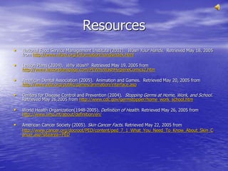 Resources
• National Food Service Management Institute (2002). Wash Your Hands. Retrieved May 18, 2005
from http://www.nfsmi.org/Information/handsindex.html
• Lesson Plans (2004). Why Wash? Retrieved May 19, 2005 from
http://www.lessonplanspage.com/PEWhyWashHygieneComics2.htm
• American Dental Association (2005). Animation and Games. Retrieved May 20, 2005 from
http://www.ada.org/public/games/animation/interface.asp
• Centers for Disease Control and Prevention (2004). Stopping Germs at Home, Work, and School.
Retrieved May 26,2005 from http://www.cdc.gov/germstopper/home_work_school.htm
• World Health Organization(1948-2005). Definition of Health. Retrieved May 26, 2005 from
http://www.who.int/about/definition/en/
• American Cancer Society (2005). Skin Cancer Facts. Retrieved May 22, 2005 from
http://www.cancer.org/docroot/PED/content/ped_7_1_What_You_Need_To_Know_About_Skin_C
ancer.asp?sitearea=PED
 