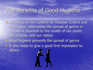 The Benefits of Good Hygiene
• According to the Centers for Disease Control and
Prevention, addressing the spread of germs in
schools is essential to the health of our youth,
our schools, and our nation
• Good hygiene prevents the spread of germs
• It also helps to give a good first impression to
others
 