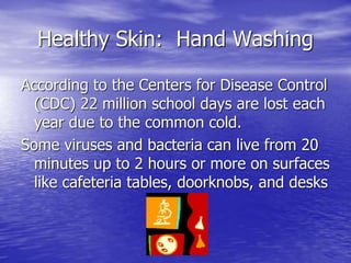 Healthy Skin: Hand Washing
According to the Centers for Disease Control
(CDC) 22 million school days are lost each
year due to the common cold.
Some viruses and bacteria can live from 20
minutes up to 2 hours or more on surfaces
like cafeteria tables, doorknobs, and desks
 