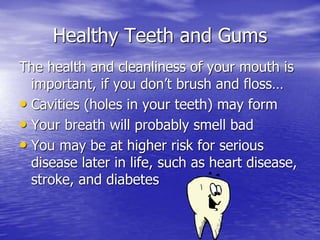 Healthy Teeth and Gums
The health and cleanliness of your mouth is
important, if you don’t brush and floss…
• Cavities (holes in your teeth) may form
• Your breath will probably smell bad
• You may be at higher risk for serious
disease later in life, such as heart disease,
stroke, and diabetes
 