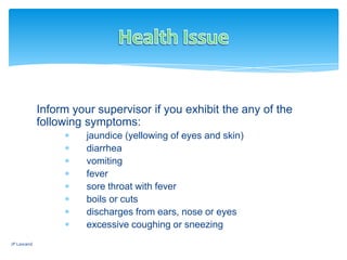 Inform your supervisor if you exhibit the any of the
following symptoms:
jaundice (yellowing of eyes and skin)
diarrhea
vomiting
fever
sore throat with fever
boils or cuts
discharges from ears, nose or eyes
excessive coughing or sneezing
JP Lawand
 