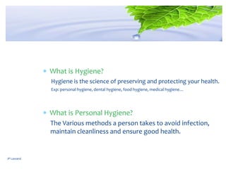 JP Lawand
What is Hygiene?
Hygiene is the science of preserving and protecting your health.
Exp: personal hygiene, dental hygiene, food hygiene, medical hygiene…
What is Personal Hygiene?
The Various methods a person takes to avoid infection,
maintain cleanliness and ensure good health.
 
