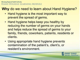 Why do we need to learn about Hand Hygiene?
• Hand hygiene is the most important way to
prevent the spread of germs.
• Hand hygiene helps keep you healthy by
reducing the number of germs on your hands
and helps reduce the spread of germs to your
family, friends, coworkers, patients, residents or
clients.
• Using appropriate hand hygiene prevents
contamination of the patient’s, client’s, or
resident’s environment.
 