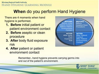 When do you perform Hand Hygiene
There are 4 moments when hand
hygiene is performed.
1. Before initial patient or
patient environment contact
2. Before aseptic or clean
procedure
3. After body fluid exposure
risk
4. After patient or patient
environment contact
Remember...hand hygiene prevents carrying germs into
and out of the patient’s environment.
 