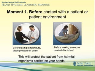 Moment 1. Before contact with a patient or
patient environment
This will protect the patient from harmful
organisms carried on your hands.
Before taking temperature,
blood pressure or pulse
Before making someone
comfortable in bed
 