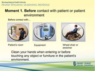 Moment 1. Before contact with patient or patient
environment
Clean your hands when entering or before
touching any object or furniture in the patient’s
environment.
Before contact with…
Patient’s room Equipment Wheel chair or
stretcher
 