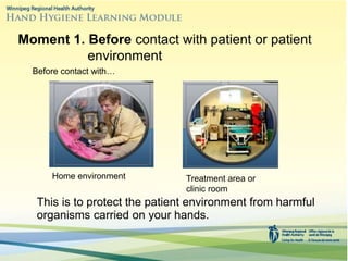 This is to protect the patient environment from harmful
organisms carried on your hands.
Moment 1. Before contact with patient or patient
environment
Before contact with…
Home environment Treatment area or
clinic room
 