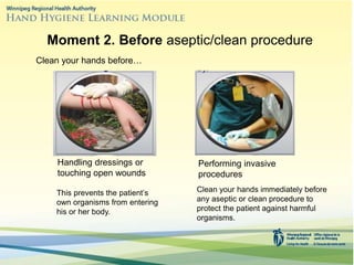 Clean your hands immediately before
any aseptic or clean procedure to
protect the patient against harmful
organisms.
Moment 2. Before aseptic/clean procedure
Clean your hands before…
Handling dressings or
touching open wounds
Performing invasive
procedures
This prevents the patient’s
own organisms from entering
his or her body.
 
