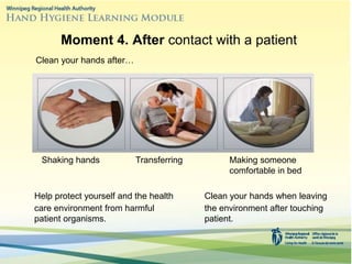 Clean your hands when leaving
the environment after touching
patient.
Moment 4. After contact with a patient
Clean your hands after…
Shaking hands Transferring Making someone
comfortable in bed
Help protect yourself and the health
care environment from harmful
patient organisms.
 