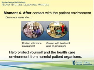 Help protect yourself and the health care
environment from harmful patient organisms.
Moment 4. After contact with the patient environment
Clean your hands after…
Contact with home
environment
Contact with treatment
area or clinic room
 
