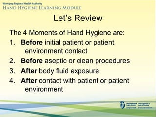 Let’s Review
The 4 Moments of Hand Hygiene are:
1. Before initial patient or patient
environment contact
2. Before aseptic or clean procedures
3. After body fluid exposure
4. After contact with patient or patient
environment
 