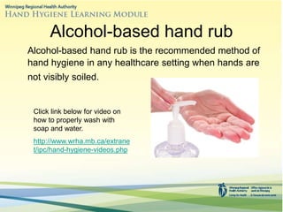 Alcohol-based hand rub
Alcohol-based hand rub is the recommended method of
hand hygiene in any healthcare setting when hands are
not visibly soiled.
Click link below for video on
how to properly wash with
soap and water.
http://www.wrha.mb.ca/extrane
t/ipc/hand-hygiene-videos.php
 