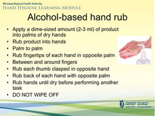 Alcohol-based hand rub
• Apply a dime-sized amount (2-3 ml) of product
into palms of dry hands
• Rub product into hands
• Palm to palm
• Rub fingertips of each hand in opposite palm
• Between and around fingers
• Rub each thumb clasped in opposite hand
• Rub back of each hand with opposite palm
• Rub hands until dry before performing another
task
• DO NOT WIPE OFF
 