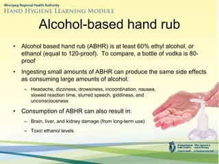 Alcohol-based hand rub
• Alcohol based hand rub (ABHR) is at least 60% ethyl alcohol, or
ethanol (equal to 120-proof). To compare, a bottle of vodka is 80-
proof
• Ingesting small amounts of ABHR can produce the same side effects
as consuming large amounts of alcohol:
– Headache, dizziness, drowsiness, incoordination, nausea,
slowed reaction time, slurred speech, giddiness, and
unconsciousness
• Consumption of ABHR can also result in:
– Brain, liver, and kidney damage (from long-term use)
– Toxic ethanol levels
 