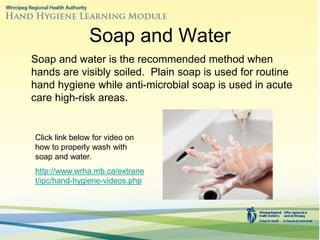 Soap and Water
Soap and water is the recommended method when
hands are visibly soiled. Plain soap is used for routine
hand hygiene while anti-microbial soap is used in acute
care high-risk areas.
Click link below for video on
how to properly wash with
soap and water.
http://www.wrha.mb.ca/extrane
t/ipc/hand-hygiene-videos.php
 