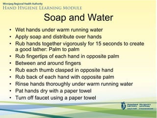 Soap and Water
• Wet hands under warm running water
• Apply soap and distribute over hands
• Rub hands together vigorously for 15 seconds to create
a good lather: Palm to palm
• Rub fingertips of each hand in opposite palm
• Between and around fingers
• Rub each thumb clasped in opposite hand
• Rub back of each hand with opposite palm
• Rinse hands thoroughly under warm running water
• Pat hands dry with a paper towel
• Turn off faucet using a paper towel
 