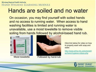 Hands are soiled and no water
On occasion, you may find yourself with soiled hands
and no access to running water. When access to hand
washing facilities is limited and running water is
unavailable, use a moist towelette to remove visible
soiling from hands followed by alcohol-based hand rub.
Moist towelette Followed by hand-rub
Click link below for video on how
to properly wash with soap and
water.
http://www.wrha.mb.ca/extranet/i
pc/hand-hygiene-videos.php
 