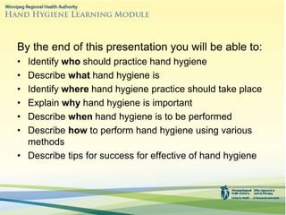 By the end of this presentation you will be able to:
• Identify who should practice hand hygiene
• Describe what hand hygiene is
• Identify where hand hygiene practice should take place
• Explain why hand hygiene is important
• Describe when hand hygiene is to be performed
• Describe how to perform hand hygiene using various
methods
• Describe tips for success for effective of hand hygiene
 