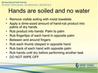 Hands are soiled and no water
• Remove visible soiling with moist towelette
• Apply a dime-sized amount of hand-rub product into
palms of dry hands
• Rub product into hands: Palm to palm
• Rub fingertips of each hand in opposite palm
• Between and around fingers
• Rub each thumb clasped in opposite hand
• Rub back of each hand with opposite palm
• Rub hands until dry before performing another task
• DO NOT WIPE OFF
 
