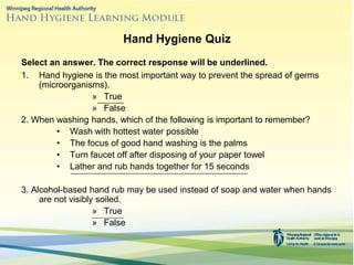 Hand Hygiene Quiz
Select an answer. The correct response will be underlined.
1. Hand hygiene is the most important way to prevent the spread of germs
(microorganisms).
» True
» False
2. When washing hands, which of the following is important to remember?
• Wash with hottest water possible
• The focus of good hand washing is the palms
• Turn faucet off after disposing of your paper towel
• Lather and rub hands together for 15 seconds
3. Alcohol-based hand rub may be used instead of soap and water when hands
are not visibly soiled.
» True
» False
 