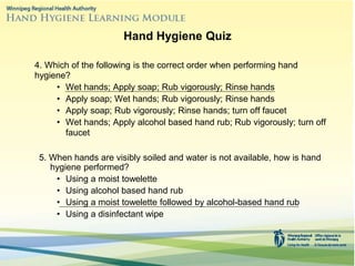 4. Which of the following is the correct order when performing hand
hygiene?
• Wet hands; Apply soap; Rub vigorously; Rinse hands
• Apply soap; Wet hands; Rub vigorously; Rinse hands
• Apply soap; Rub vigorously; Rinse hands; turn off faucet
• Wet hands; Apply alcohol based hand rub; Rub vigorously; turn off
faucet
5. When hands are visibly soiled and water is not available, how is hand
hygiene performed?
• Using a moist towelette
• Using alcohol based hand rub
• Using a moist towelette followed by alcohol-based hand rub
• Using a disinfectant wipe
Hand Hygiene Quiz
 