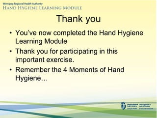 Thank you
• You’ve now completed the Hand Hygiene
Learning Module
• Thank you for participating in this
important exercise.
• Remember the 4 Moments of Hand
Hygiene…
 
