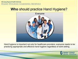 Who should practice Hand Hygiene?
Hand hygiene is important not only for healthcare providers; everyone needs to be
practicing appropriate and effective hand hygiene regardless of work setting.
Everyone
 