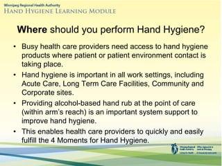 • Busy health care providers need access to hand hygiene
products where patient or patient environment contact is
taking place.
• Hand hygiene is important in all work settings, including
Acute Care, Long Term Care Facilities, Community and
Corporate sites.
• Providing alcohol-based hand rub at the point of care
(within arm’s reach) is an important system support to
improve hand hygiene.
• This enables health care providers to quickly and easily
fulfill the 4 Moments for Hand Hygiene.
Where should you perform Hand Hygiene?
 
