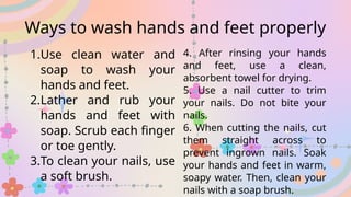 Ways to wash hands and feet properly
1.Use clean water and
soap to wash your
hands and feet.
2.Lather and rub your
hands and feet with
soap. Scrub each finger
or toe gently.
3.To clean your nails, use
a soft brush.
4. After rinsing your hands
and feet, use a clean,
absorbent towel for drying.
5. Use a nail cutter to trim
your nails. Do not bite your
nails.
6. When cutting the nails, cut
them straight across to
prevent ingrown nails. Soak
your hands and feet in warm,
soapy water. Then, clean your
nails with a soap brush.
 