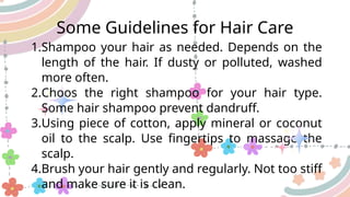 Some Guidelines for Hair Care
1.Shampoo your hair as needed. Depends on the
length of the hair. If dusty or polluted, washed
more often.
2.Choos the right shampoo for your hair type.
Some hair shampoo prevent dandruff.
3.Using piece of cotton, apply mineral or coconut
oil to the scalp. Use fingertips to massage the
scalp.
4.Brush your hair gently and regularly. Not too stiff
and make sure it is clean.
 