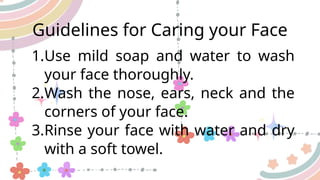 Guidelines for Caring your Face
1.Use mild soap and water to wash
your face thoroughly.
2.Wash the nose, ears, neck and the
corners of your face.
3.Rinse your face with water and dry
with a soft towel.
 