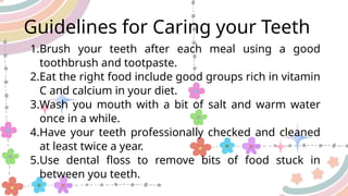 Guidelines for Caring your Teeth
1.Brush your teeth after each meal using a good
toothbrush and tootpaste.
2.Eat the right food include good groups rich in vitamin
C and calcium in your diet.
3.Wash you mouth with a bit of salt and warm water
once in a while.
4.Have your teeth professionally checked and cleaned
at least twice a year.
5.Use dental floss to remove bits of food stuck in
between you teeth.
 
