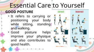 Essential Care to Yourself
• It refers to carrying or
positioning your body
while sitting, standing
and walking.
• Good posture helps
improve your physique
and also contributes to
good health.
GOOD POSTURE
 