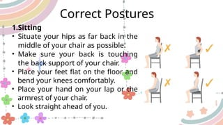 1.Sitting
• Situate your hips as far back in the
middle of your chair as possible.
• Make sure your back is touching
the back support of your chair.
• Place your feet flat on the floor and
bend your knees comfortably.
• Place your hand on your lap or the
armrest of your chair.
• Look straight ahead of you.
Correct Postures
 