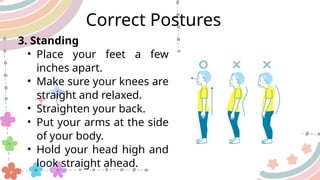 3. Standing
• Place your feet a few
inches apart.
• Make sure your knees are
straight and relaxed.
• Straighten your back.
• Put your arms at the side
of your body.
• Hold your head high and
look straight ahead.
Correct Postures
 