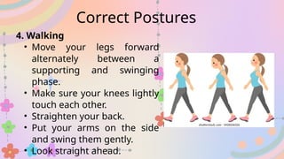 4. Walking
• Move your legs forward
alternately between a
supporting and swinging
phase.
• Make sure your knees lightly
touch each other.
• Straighten your back.
• Put your arms on the side
and swing them gently.
• Look straight ahead.
Correct Postures
 