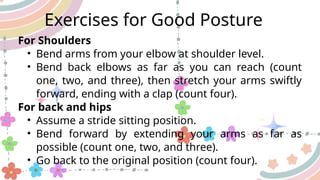 For Shoulders
• Bend arms from your elbow at shoulder level.
• Bend back elbows as far as you can reach (count
one, two, and three), then stretch your arms swiftly
forward, ending with a clap (count four).
For back and hips
• Assume a stride sitting position.
• Bend forward by extending your arms as far as
possible (count one, two, and three).
• Go back to the original position (count four).
Exercises for Good Posture
 