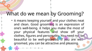 What do we mean by Grooming?
• it means keeping yourself and your clothes neat
and clean. Good grooming is an expression of
one’s well-being. it helps you make the most of
your physical features and show off your
clothes, figures and personality. You need not be
beautiful to be well-groomed; If you are well-
groomed, you can be attractive and pleasing.
 