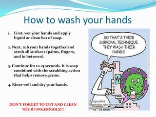 How to wash your hands
1. First, wet your hands and apply
   liquid or clean bar of soap.

2. Next, rub your hands together and
    scrub all surfaces (palms, fingers,
    and in between).

3. Continue for 10-15 seconds. It is soap
    combined with the scrubbing action
    that helps remove germs.

4. Rinse well and dry your hands.




DON’T FORGET TO CUT AND CLEAN
     YOUR FINGERNAILS!!!
 