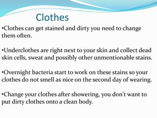 Clothes
•Clothes can get stained and dirty you need to change
them often.
•Underclothes are right next to your skin and collect dead
skin cells, sweat and possibly other unmentionable stains.
•Overnight bacteria start to work on these stains so your
clothes do not smell as nice on the second day of wearing.
•Change your clothes after showering, you don't want to
put dirty clothes onto a clean body.
 