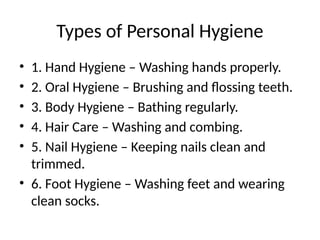 Types of Personal Hygiene
• 1. Hand Hygiene – Washing hands properly.
• 2. Oral Hygiene – Brushing and flossing teeth.
• 3. Body Hygiene – Bathing regularly.
• 4. Hair Care – Washing and combing.
• 5. Nail Hygiene – Keeping nails clean and
trimmed.
• 6. Foot Hygiene – Washing feet and wearing
clean socks.
 
