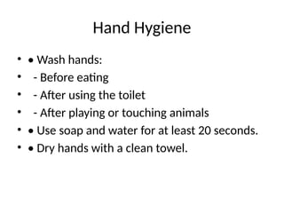 Hand Hygiene
• • Wash hands:
• - Before eating
• - After using the toilet
• - After playing or touching animals
• • Use soap and water for at least 20 seconds.
• • Dry hands with a clean towel.
 